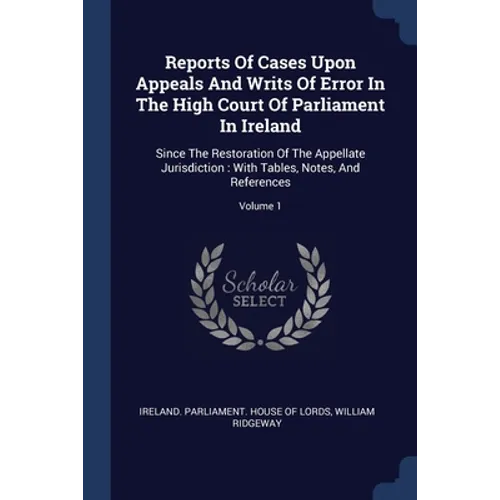 Reports Of Cases Upon Appeals And Writs Of Error In The High Court Of Parliament In Ireland: Since The Restoration Of The Appellate Jurisdiction: With