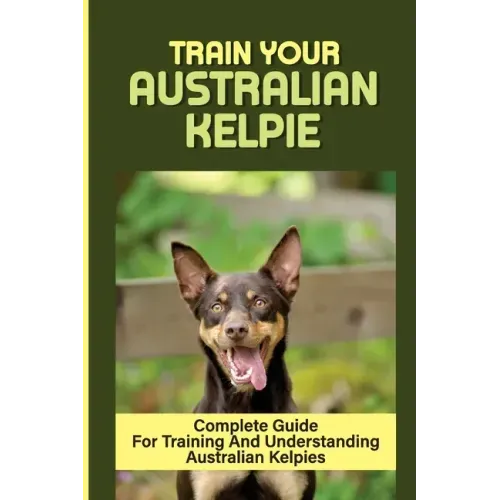 Train Your Australian Kelpie: Complete Guide For Training And Understanding Australian Kelpies: Australian Kelpie Training For Dummies