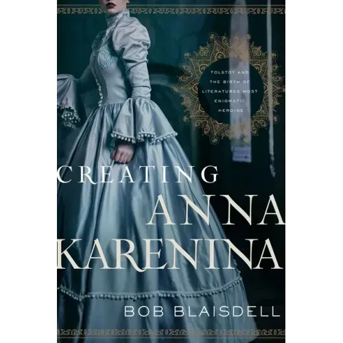 Creating Anna Karenina: Tolstoy and the Birth of Literature's Most Enigmatic Heroine