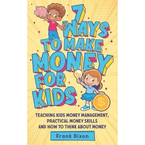 7 Ways To Make Money For Kids: Teaching Kids Money Management, Practical Money Skills And How To Think About Money