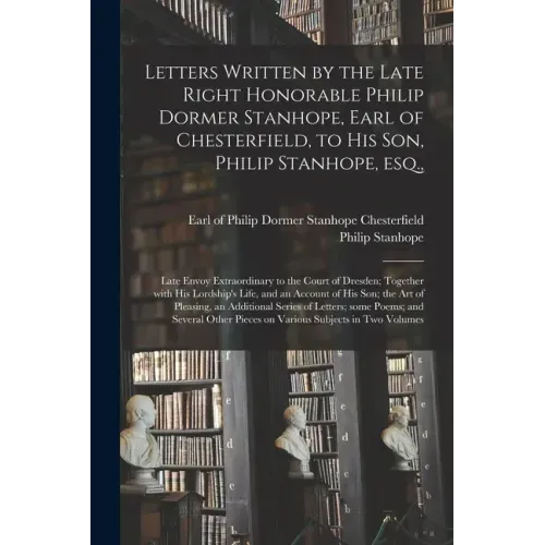 Letters Written by the Late Right Honorable Philip Dormer Stanhope, Earl of Chesterfield, to His Son, Philip Stanhope, Esq.,: Late Envoy Extraordinary