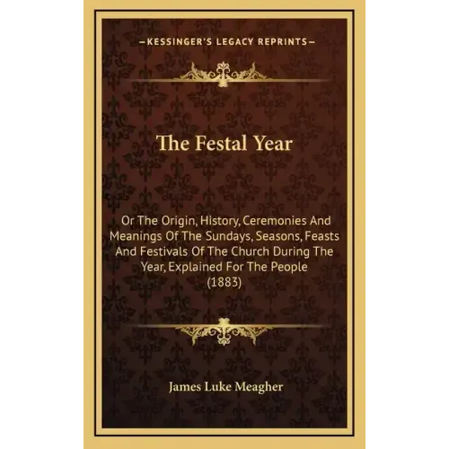 The Festal Year: Or The Origin, History, Ceremonies And Meanings Of The Sundays, Seasons, Feasts And Festivals Of The Church During The