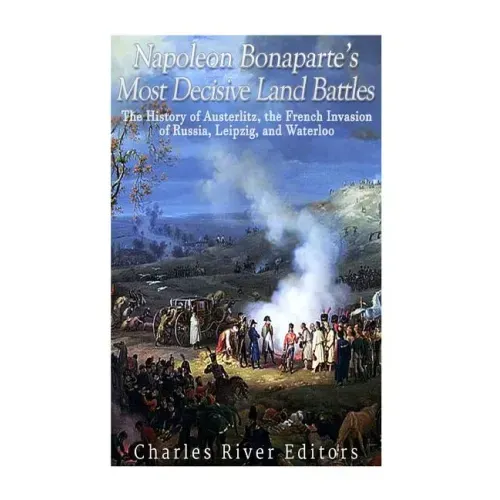 Napoleon Bonaparte's Most Decisive Land Battles: The History of Austerlitz, the French Invasion of Russia, Leipzig, and Waterloo