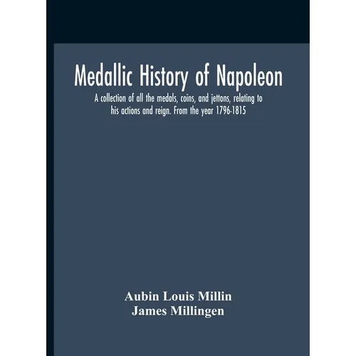 Medallic History Of Napoleon. A Collection Of All The Medals, Coins, And Jettons, Relating To His Actions And Reign. From The Year 1796-1815
