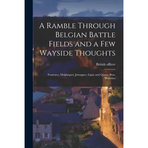 A Ramble Through Belgian Battle Fields and a Few Wayside Thoughts [microform]: Fontenoy, Malplaquet, Jemappes, Ligny and Quatre Bras, Waterloo