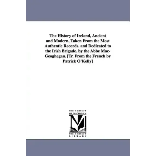 The History of Ireland, Ancient and Modern, Taken From the Most Authentic Records, and Dedicated to the Irish Brigade. by the Abbé Mac-Geoghegan. [Tr.