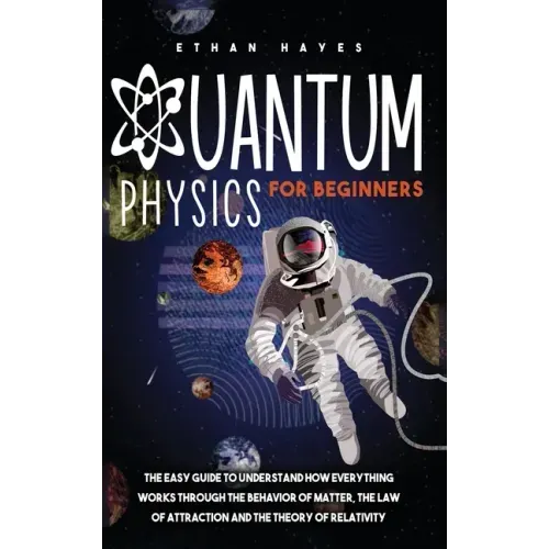 Quantum Physics for Beginners: The Easy Guide to Understand how Everything Works through the Behavior of Matter, the Law of Attraction and the Theory