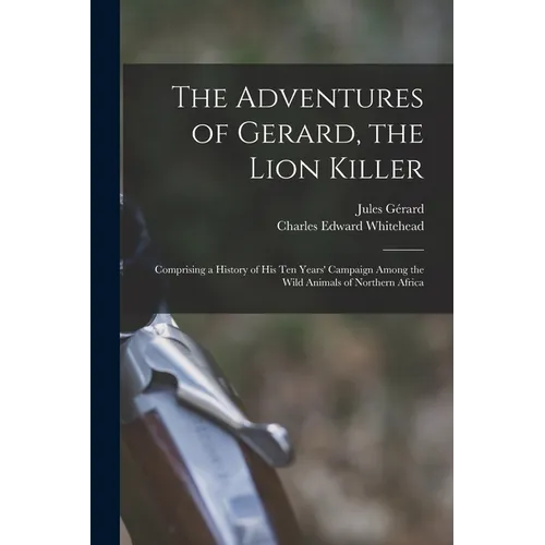 The Adventures of Gerard, the Lion Killer: Comprising a History of His Ten Years' Campaign Among the Wild Animals of Northern Africa