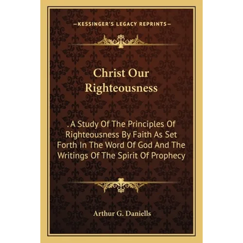 Christ Our Righteousness: . A Study Of The Principles Of Righteousness By Faith As Set Forth In The Word Of God And The Writings Of The Spirit O