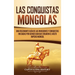 Las Conquistas Mongolas: Una Fascinante Guía de las Invasiones y Conquistas Iniciadas por Gengis Kan Que Crearon el Vasto Imperio Mongol