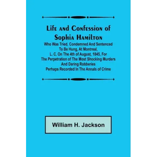 Life and Confession of Sophia Hamilton; Who was Tried, Condemned and Sentenced to be Hung, at Montreal, L. C. on the 4th of August, 1845, for the Perp