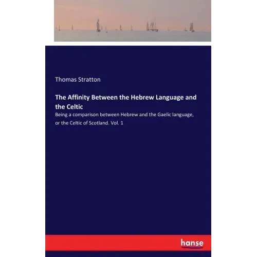 The Affinity Between the Hebrew Language and the Celtic: Being a comparison between Hebrew and the Gaelic language, or the Celtic of Scotland. Vol. 1