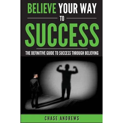 Believe Your Way to Success: The Definitive Guide to Success Through Believing: How Believing Takes You from Where You are to Where You Want to Be
