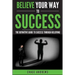 Believe Your Way to Success: The Definitive Guide to Success Through Believing: How Believing Takes You from Where You are to Where You Want to Be