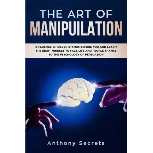 The Art Of Manipulation: Influence Whoever Stands Before You and Learn the Right Mindset to Face Life and People Thanks to the Psychology of Persuasio