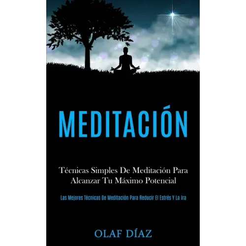 Meditación: Técnicas Simples De Meditación Para Alcanzar Tu Máximo Potencial (Las Mejores Técnicas De Meditación Para Reducir El Estrés Y La Ira)