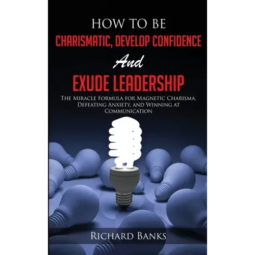 How to be Charismatic, Develop Confidence, and Exude Leadership: The Miracle Formula for Magnetic Charisma, Defeating Anxiety, and Winning at Communic