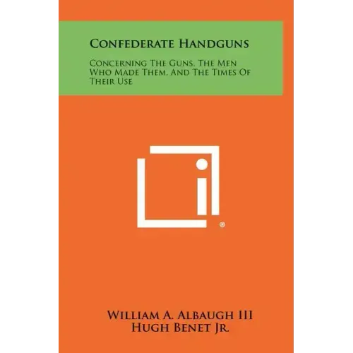 Confederate Handguns: Concerning The Guns, The Men Who Made Them, And The Times Of Their Use