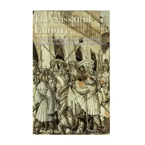 The Sassanid Empire: The History and Legacy of the Neo-Persian Empire Before the Arab Conquest and Rise of Islam