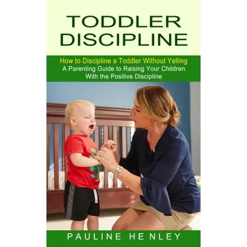 Toddler Discipline: How to Discipline a Toddler Without Yelling (A Parenting Guide to Raising Your Children With the Positive Discipline)