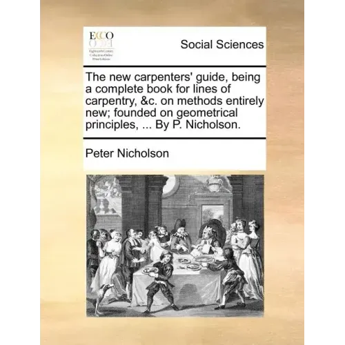 The New Carpenters' Guide, Being a Complete Book for Lines of Carpentry, &C. on Methods Entirely New; Founded on Geometrical Principles, ... by P. Nic