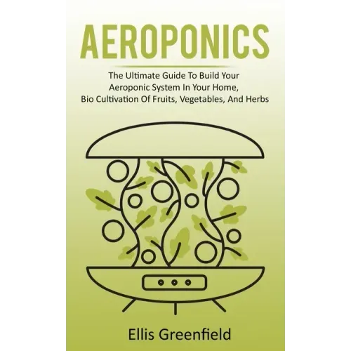 Aeroponics: The Ultimate Guide To Build Your Aeroponic System In Your Home, Bio Cultivation Of Fruits, Vegetables, And Herbs