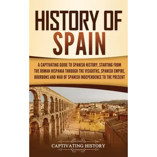 History of Spain: A Captivating Guide to Spanish History, Starting from Roman Hispania through the Visigoths, the Spanish Empire, the Bo