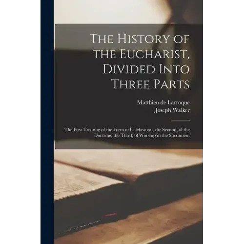 The History of the Eucharist, Divided Into Three Parts: the First Treating of the Form of Celebration, the Second, of the Doctrine, the Third, of Wors