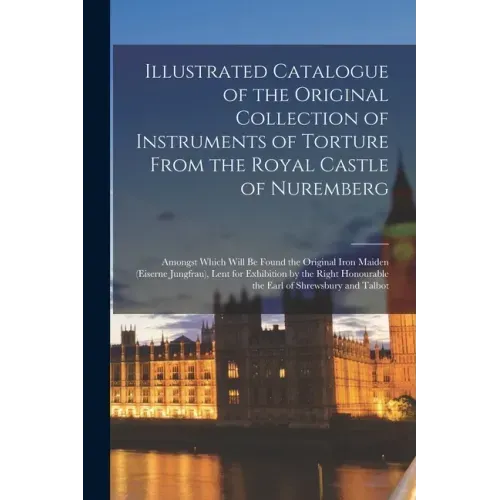Illustrated Catalogue of the Original Collection of Instruments of Torture From the Royal Castle of Nuremberg: Amongst Which Will Be Found the Origina