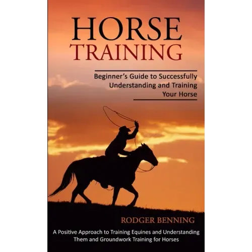 Horse Training: Beginner's Guide to Successfully Understanding and Training Your Horse (A Positive Approach to Training Equines and Un