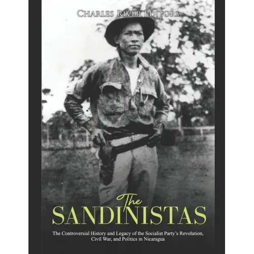 The Sandinistas: The Controversial History and Legacy of the Socialist Party's Revolution, Civil War, and Politics in Nicaragua