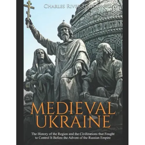 Medieval Ukraine: The History of the Region and the Civilizations that Fought to Control It Before the Advent of the Russian Empire