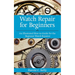 Watch Repair for Beginners: An Illustrated How-To Guide for the Beginner Watch Repairer