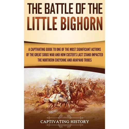 The Battle of the Little Bighorn: A Captivating Guide to One of the Most Significant Actions of the Great Sioux War and How Custer's Last Stand Impact
