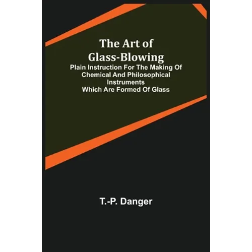 The Art of Glass-Blowing; Plain Instruction for the Making of Chemical and Philosophical Instruments Which are Formed of Glass