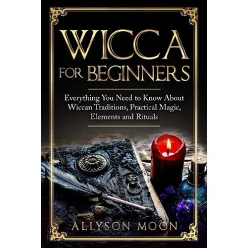 Wicca for Beginners: Everything You Need to Know About Wiccan Traditions, Practical Magic, Elements and Rituals