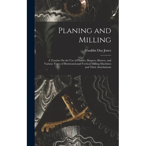 Planing and Milling: A Treatise On the Use of Planers, Shapers, Slotters, and Various Types of Horizontal and Vertical Milling Machines and