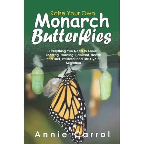 Raise Your Own Monarch Butterflies: Everything You Need to Know: Feeding, Housing, Habitant, Health and Diet, Predator and Life Cycle, Migration