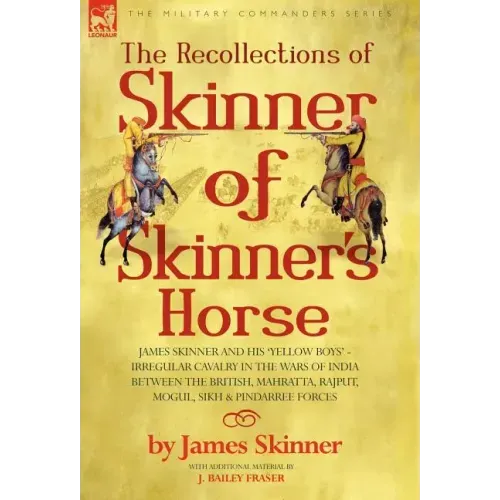 The Recollections of Skinner of Skinner's Horse - James Skinner and His 'Yellow Boys' - Irregular Cavalry in the Wars of India Between the British, Ma