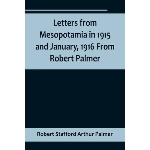 Letters from Mesopotamia in 1915 and January, 1916 From Robert Palmer, who was killed in the Battle of Um El Hannah, June 21, 1916, aged 27 years
