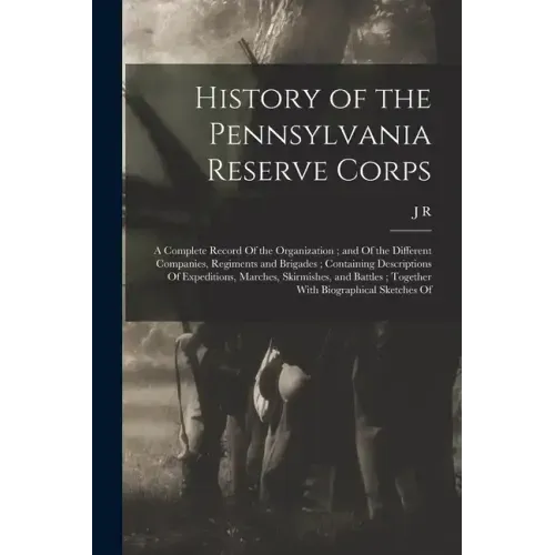 History of the Pennsylvania Reserve Corps: A Complete Record Of the Organization; and Of the Different Companies, Regiments and Brigades; Containing D