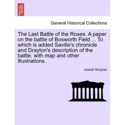 The Last Battle of the Roses. a Paper on the Battle of Bosworth Field ... to Which Is Added Saville's Chronicle and Drayton's Description of the Battl