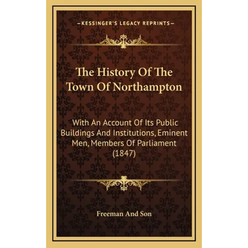 The History Of The Town Of Northampton: With An Account Of Its Public Buildings And Institutions, Eminent Men, Members Of Parliament (1847)