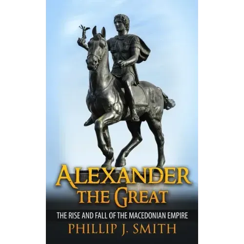 Alexander The Great: The Rise And Fall Of The Macedonian Empire