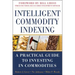 Intelligent Commodity Indexing: A Practical Guide to Investing in Commodities