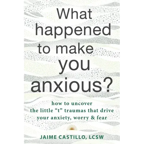 What Happened to Make You Anxious?: How to Uncover the Little "T" Traumas That Drive Your Anxiety, Worry, and Fear