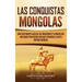 Las Conquistas Mongolas: Una Fascinante Guía de las Invasiones y Conquistas Iniciadas por Gengis Kan Que Crearon el Vasto Imperio Mongol