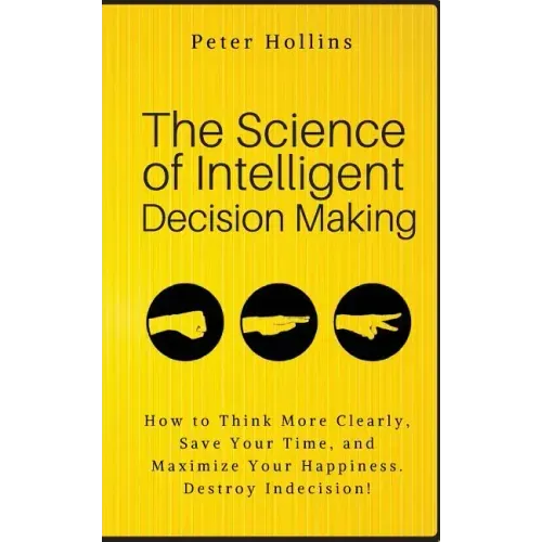 The Science of Intelligent Decision Making: How to Think More Clearly, Save Your Time, and Maximize Your Happiness. Destroy Indecision!