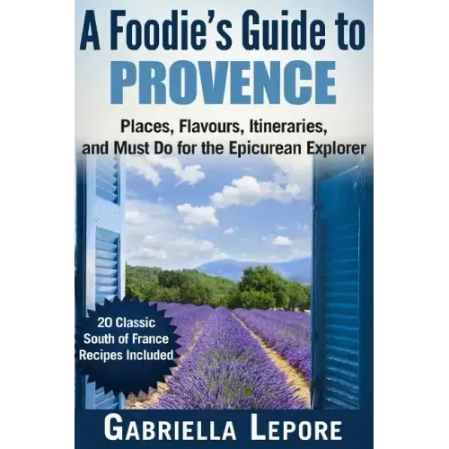 A Foodie's Guide to Provence: Places, Flavors, Itineraries, and Must Do for the Epicurean Explorer - 20 Classic South of France Recipes Included