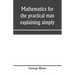 Mathematics for the practical man explaining simply and quickly all the elements of algebra, geometry, trigonometry, logarithms, coördinate geom
